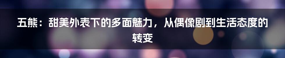 五熊：甜美外表下的多面魅力，从偶像剧到生活态度的转变