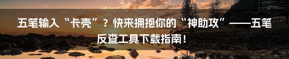 五笔输入“卡壳”?快来拥抱你的“神助攻”——五笔反查工具下载指南!