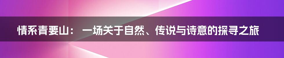 情系青要山： 一场关于自然、传说与诗意的探寻之旅
