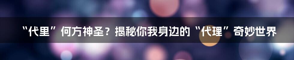 “代里”何方神圣?揭秘你我身边的“代理”奇妙世界