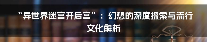 “异世界迷宫开后宫”：幻想的深度探索与流行文化解析
