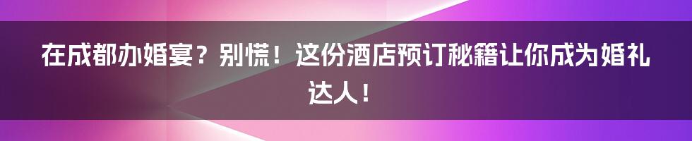 在成都办婚宴？别慌！这份酒店预订秘籍让你成为婚礼达人！