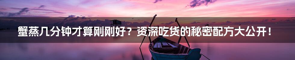 蟹蒸几分钟才算刚刚好？资深吃货的秘密配方大公开！