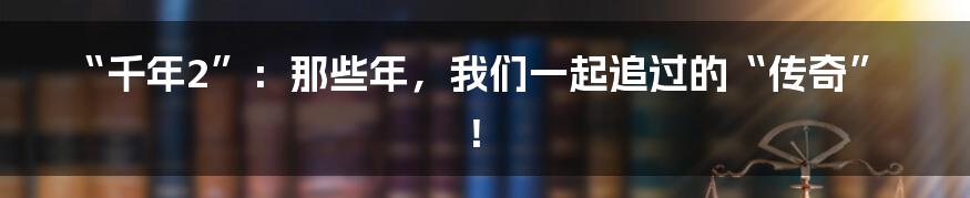 “千年2”:那些年,我们一起追过的“传奇”!