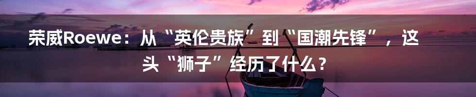 荣威Roewe：从“英伦贵族”到“国潮先锋”，这头“狮子”经历了什么？