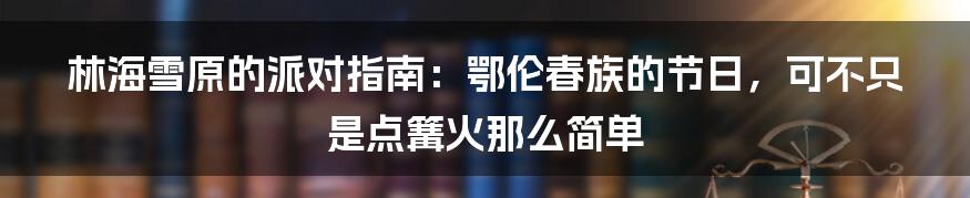 林海雪原的派对指南：鄂伦春族的节日，可不只是点篝火那么简单