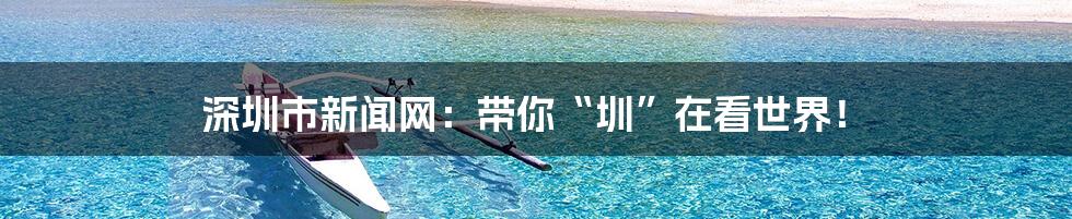 深圳市新闻网:带你“圳”在看世界!