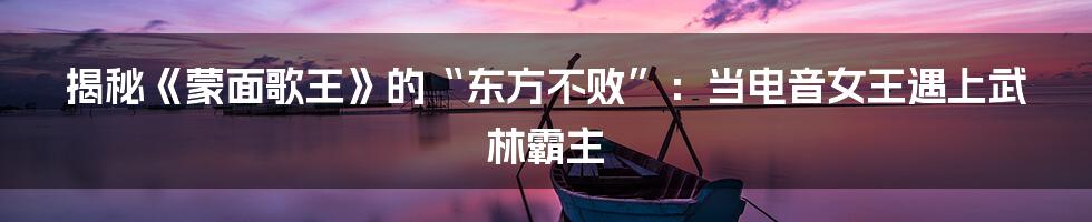 揭秘《蒙面歌王》的“东方不败”：当电音女王遇上武林霸主