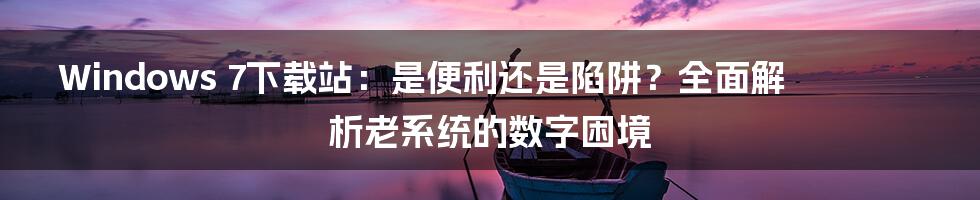 Windows 7下载站：是便利还是陷阱？全面解析老系统的数字困境