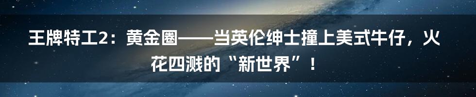 王牌特工2:黄金圈——当英伦绅士撞上美式牛仔,火花四溅的“新世界”!