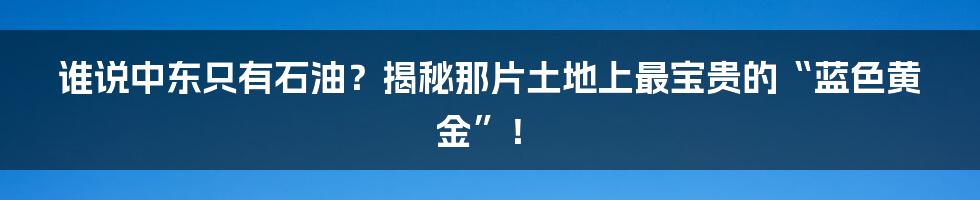 谁说中东只有石油？揭秘那片土地上最宝贵的“蓝色黄金”！