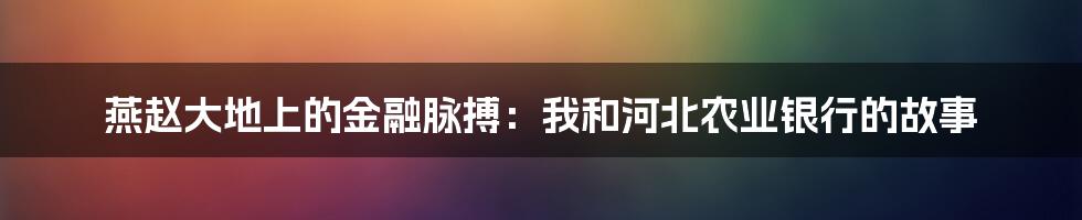 燕赵大地上的金融脉搏：我和河北农业银行的故事