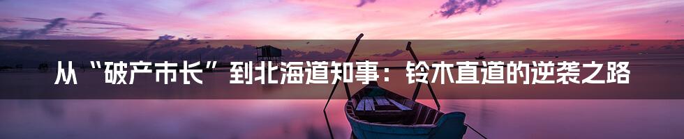 从“破产市长”到北海道知事：铃木直道的逆袭之路