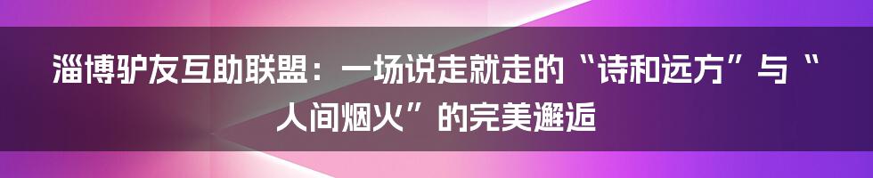 淄博驴友互助联盟：一场说走就走的“诗和远方”与“人间烟火”的完美邂逅