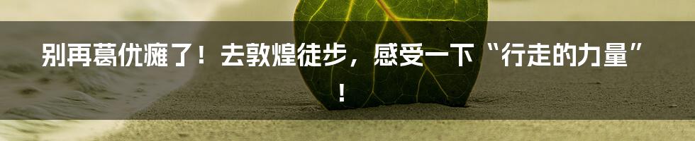 别再葛优瘫了！去敦煌徒步，感受一下“行走的力量”！