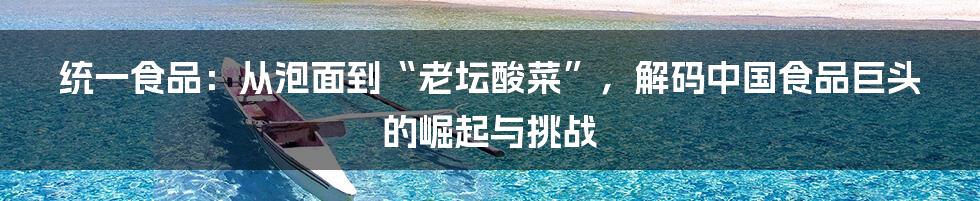 统一食品:从泡面到“老坛酸菜”,解码中国食品巨头的崛起与挑战