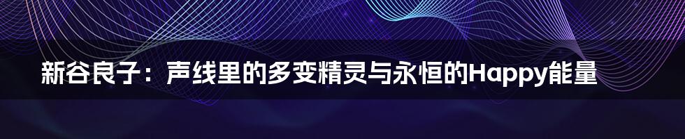 新谷良子：声线里的多变精灵与永恒的Happy能量