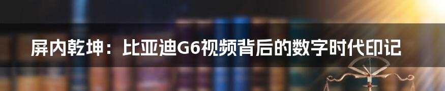 屏内乾坤:比亚迪G6视频背后的数字时代印记