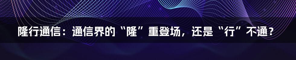 隆行通信：通信界的“隆”重登场，还是“行”不通？