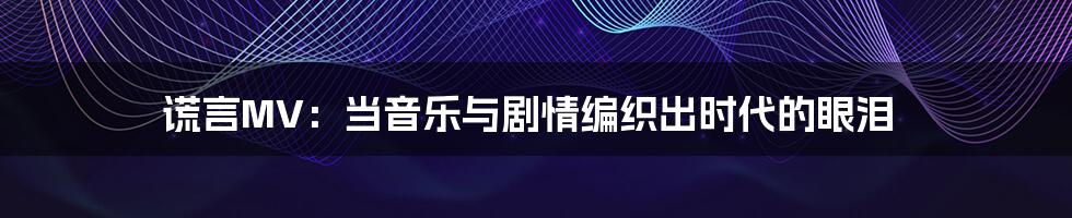 谎言MV:当音乐与剧情编织出时代的眼泪