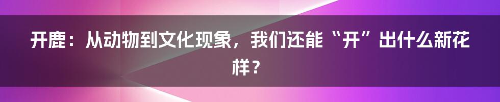 开鹿：从动物到文化现象，我们还能“开”出什么新花样？