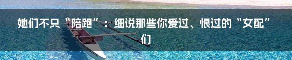 她们不只“陪跑”:细说那些你爱过、恨过的“女配”们