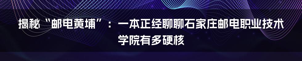 揭秘“邮电黄埔”：一本正经聊聊石家庄邮电职业技术学院有多硬核