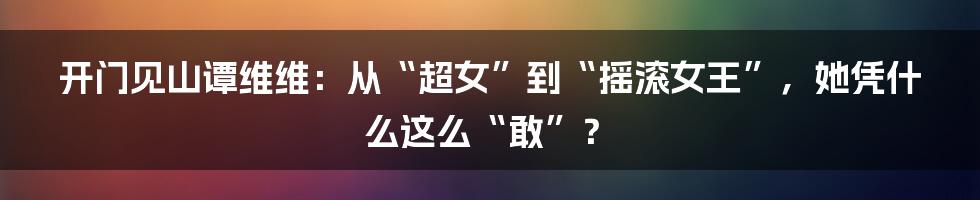 开门见山谭维维:从“超女”到“摇滚女王”,她凭什么这么“敢”?