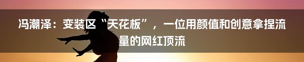 冯潮泽:变装区“天花板”,一位用颜值和创意拿捏流量的网红顶流