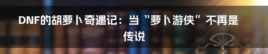 DNF的胡萝卜奇遇记:当“萝卜游侠”不再是传说