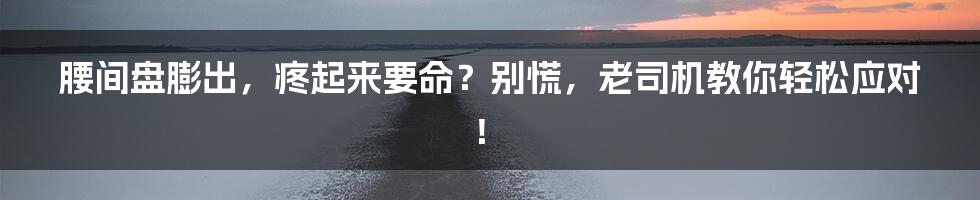 腰间盘膨出，疼起来要命？别慌，老司机教你轻松应对！