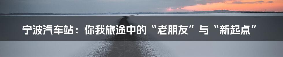 宁波汽车站：你我旅途中的“老朋友”与“新起点”