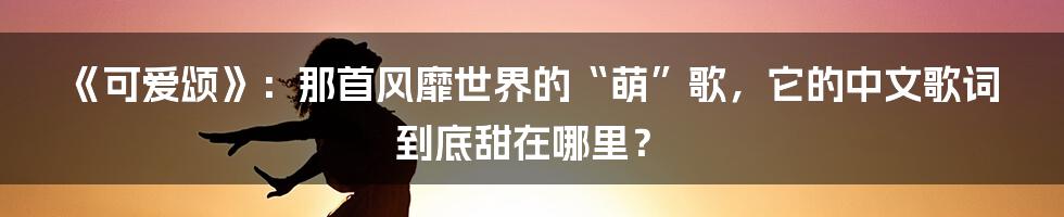 《可爱颂》：那首风靡世界的“萌”歌，它的中文歌词到底甜在哪里？