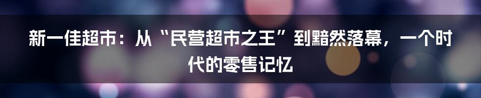 新一佳超市:从“民营超市之王”到黯然落幕,一个时代的零售记忆