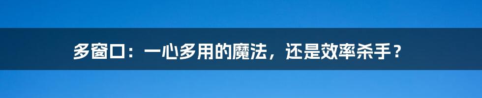 多窗口：一心多用的魔法，还是效率杀手？