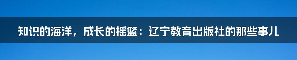 知识的海洋,成长的摇篮:辽宁教育出版社的那些事儿