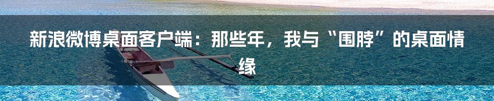 新浪微博桌面客户端:那些年,我与“围脖”的桌面情缘