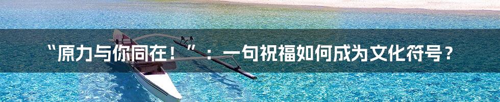 “原力与你同在！”：一句祝福如何成为文化符号？