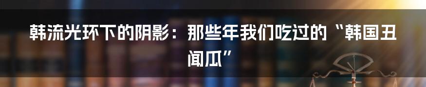韩流光环下的阴影:那些年我们吃过的“韩国丑闻瓜”