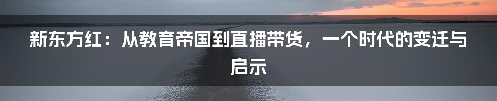 新东方红:从教育帝国到直播带货,一个时代的变迁与启示