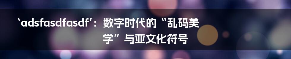 ‘adsfasdfasdf’：数字时代的“乱码美学”与亚文化符号