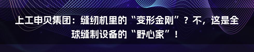 上工申贝集团:缝纫机里的“变形金刚”?不,这是全球缝制设备的“野心家”!