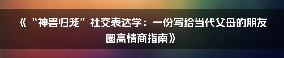 《“神兽归笼”社交表达学:一份写给当代父母的朋友圈高情商指南》