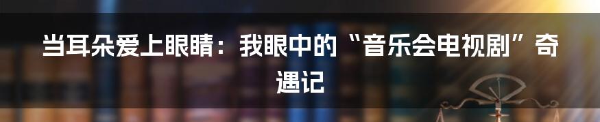 当耳朵爱上眼睛：我眼中的“音乐会电视剧”奇遇记
