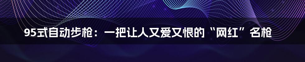 95式自动步枪：一把让人又爱又恨的“网红”名枪