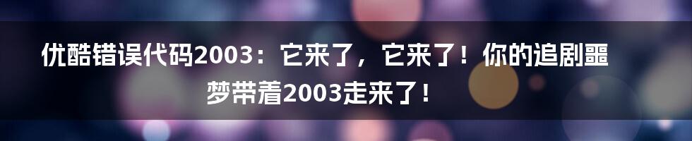 优酷错误代码2003：它来了，它来了！你的追剧噩梦带着2003走来了！