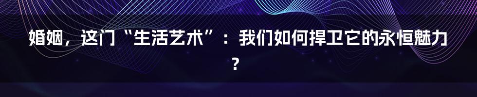 婚姻，这门“生活艺术”：我们如何捍卫它的永恒魅力？