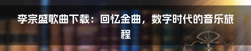 李宗盛歌曲下载：回忆金曲，数字时代的音乐旅程