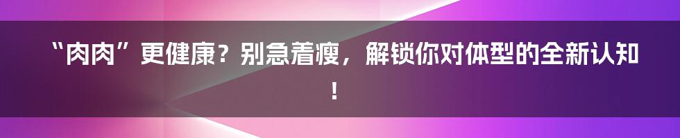 “肉肉”更健康?别急着瘦,解锁你对体型的全新认知!