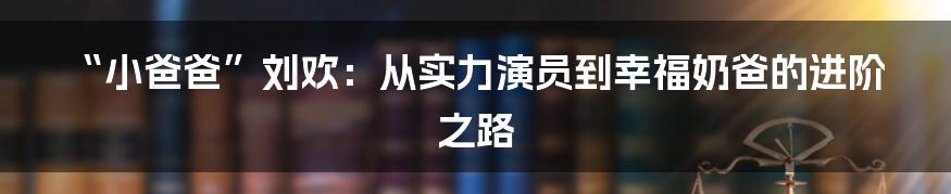 “小爸爸”刘欢:从实力演员到幸福奶爸的进阶之路